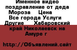 Именное видео-поздравление от деда Мороза  › Цена ­ 70 - Все города Услуги » Другие   . Хабаровский край,Николаевск-на-Амуре г.